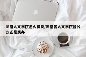 湖南人文学院怎么样啊/湖南省人文学院是公办还是民办