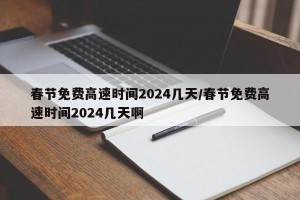 春节免费高速时间2024几天/春节免费高速时间2024几天啊