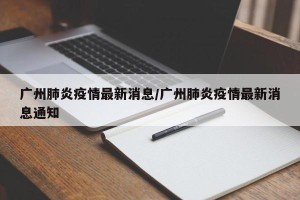 广州肺炎疫情最新消息/广州肺炎疫情最新消息通知