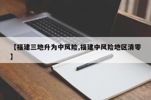 【福建三地升为中风险,福建中风险地区清零】