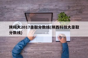 陕科大2017录取分数线(陕西科技大录取分数线)