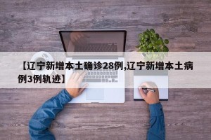 【辽宁新增本土确诊28例,辽宁新增本土病例3例轨迹】