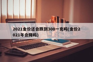 2021金价还会跌到300一克吗(金价2021年会降吗)