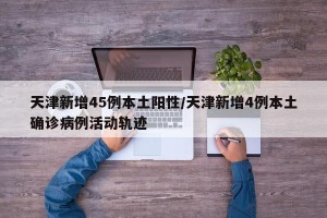 天津新增45例本土阳性/天津新增4例本土确诊病例活动轨迹