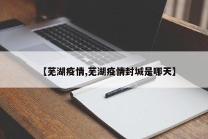 【芜湖疫情,芜湖疫情封城是哪天】