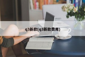 q3新款(q3新款费用)