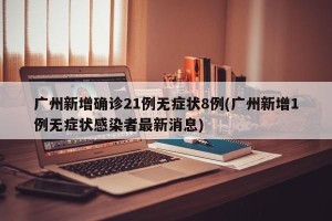 广州新增确诊21例无症状8例(广州新增1例无症状感染者最新消息)