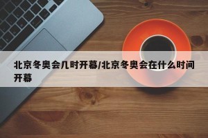 北京冬奥会几时开幕/北京冬奥会在什么时间开幕