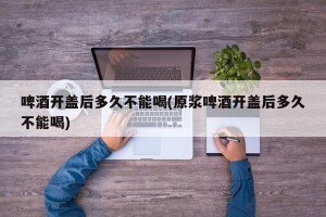 啤酒开盖后多久不能喝(原浆啤酒开盖后多久不能喝)