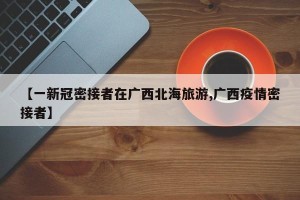 【一新冠密接者在广西北海旅游,广西疫情密接者】