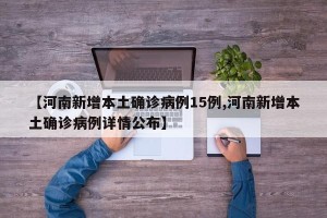 【河南新增本土确诊病例15例,河南新增本土确诊病例详情公布】