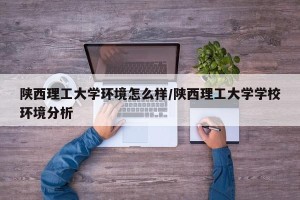 陕西理工大学环境怎么样/陕西理工大学学校环境分析