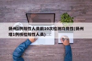 扬州1例阳性人员前10次检测均阴性(扬州增1例核检阳性人员)