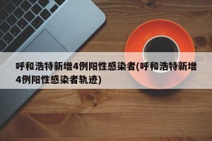 呼和浩特新增4例阳性感染者(呼和浩特新增4例阳性感染者轨迹)