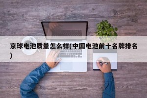 京球电池质量怎么样(中国电池前十名牌排名)