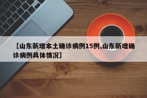 【山东新增本土确诊病例15例,山东新增确诊病例具体情况】
