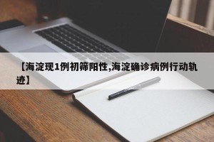 【海淀现1例初筛阳性,海淀确诊病例行动轨迹】