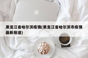 黑龙江省哈尔滨疫情(黑龙江省哈尔滨市疫情最新报道)
