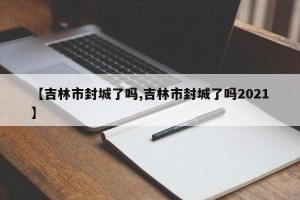 【吉林市封城了吗,吉林市封城了吗2021】