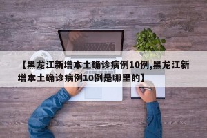 【黑龙江新增本土确诊病例10例,黑龙江新增本土确诊病例10例是哪里的】