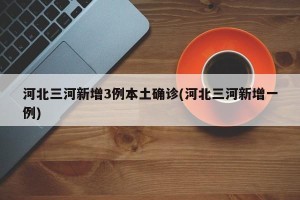 河北三河新增3例本土确诊(河北三河新增一例)