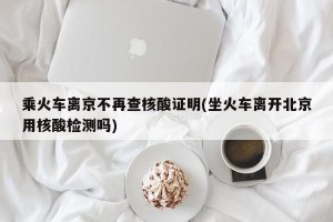 乘火车离京不再查核酸证明(坐火车离开北京用核酸检测吗)