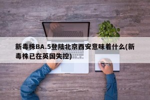 新毒株BA.5登陆北京西安意味着什么(新毒株已在英国失控)