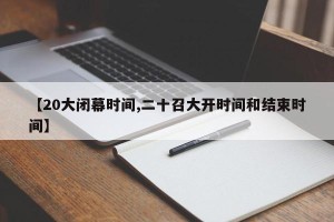 【20大闭幕时间,二十召大开时间和结束时间】