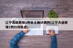 辽宁大连新增1例本土确诊病例(辽宁大连新增1例行动轨迹)