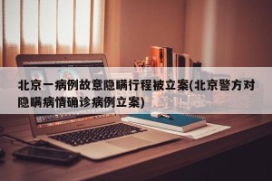 北京一病例故意隐瞒行程被立案(北京警方对隐瞒病情确诊病例立案)