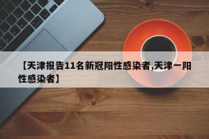 【天津报告11名新冠阳性感染者,天津一阳性感染者】