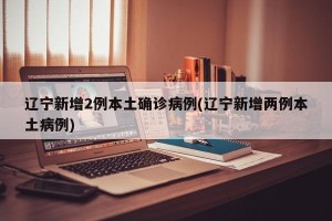辽宁新增2例本土确诊病例(辽宁新增两例本土病例)