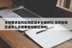 多地要求低风险地区返乡也需核检(低风险地区返乡人员需要做核酸检测吗)