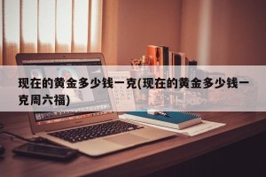 现在的黄金多少钱一克(现在的黄金多少钱一克周六福)