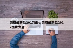 荣威最新款2017图片/荣威最新款2017图片大全