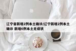 辽宁省新增2例本土确诊/辽宁新增2例本土确诊 新增6例本土无症状