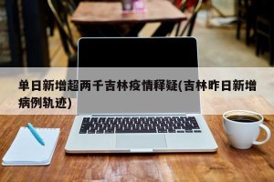 单日新增超两千吉林疫情释疑(吉林昨日新增病例轨迹)