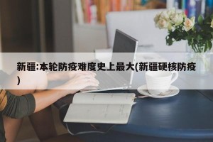 新疆:本轮防疫难度史上最大(新疆硬核防疫)