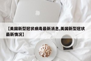【美国新型冠状病毒最新消息,美国新型冠状最新情况】