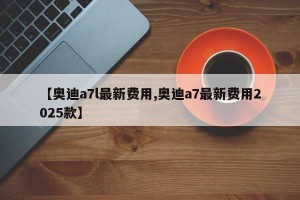 【奥迪a7l最新费用,奥迪a7最新费用2025款】