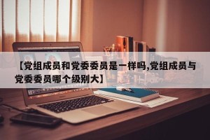 【党组成员和党委委员是一样吗,党组成员与党委委员哪个级别大】
