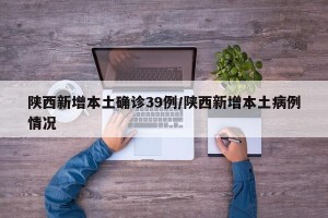 陕西新增本土确诊39例/陕西新增本土病例情况