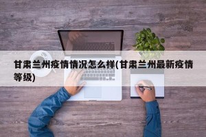 甘肃兰州疫情情况怎么样(甘肃兰州最新疫情等级)