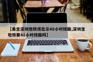 【乘坐深圳地铁须出示48小时核酸,深圳坐地铁要48小时核酸吗】
