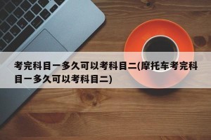 考完科目一多久可以考科目二(摩托车考完科目一多久可以考科目二)