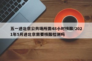 五一进北京公共场所需48小时核酸/2021年5月进北京需要核酸检测吗