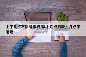 上午几点不限号限行/早上几点到晚上几点不限号