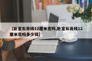 【卧室石膏线12厘米宽吗,卧室石膏线12厘米宽吗多少钱】