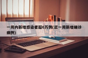 一周内新增感染者超6万例(近一周新增确诊病例)