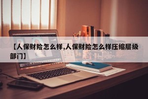 【人保财险怎么样,人保财险怎么样压缩层级部门】